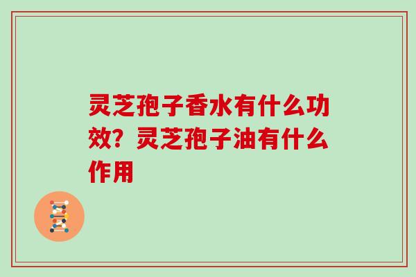 灵芝孢子香水有什么功效？灵芝孢子油有什么作用-第1张图片-灵芝大师