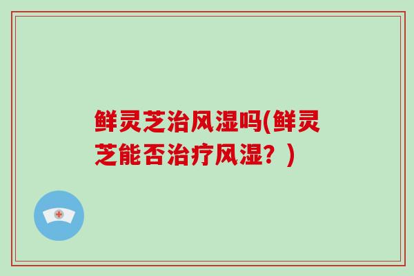 鲜灵芝治风湿吗(鲜灵芝能否治疗风湿?)-第1张图片-灵芝大师 鲜灵芝治风湿吗(鲜灵芝能否治疗风湿?)-第1张图片-灵芝大师