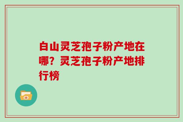 白山灵芝孢子粉产地在哪？灵芝孢子粉产地排行榜