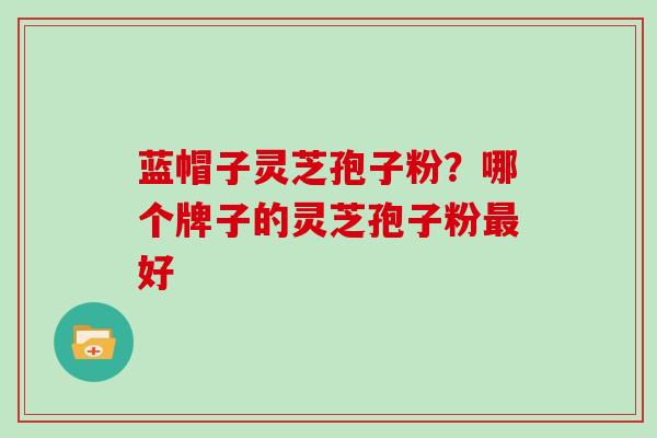 蓝帽子灵芝孢子粉？哪个牌子的灵芝孢子粉最好