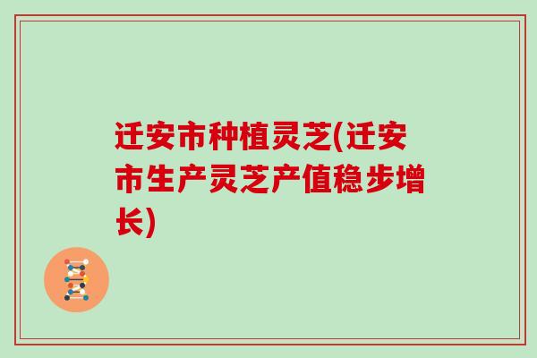 迁安市种植灵芝(迁安市生产灵芝产值稳步增长)