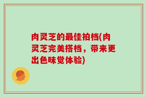 肉灵芝的最佳拍档(肉灵芝完美搭档，带来更出色味觉体验)