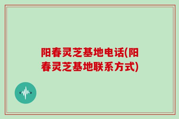 阳春灵芝基地电话(阳春灵芝基地联系方式)