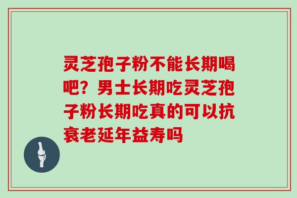 灵芝孢子粉不能长期喝吧？男士长期吃灵芝孢子粉长期吃真的可以抗衰老延年益寿吗