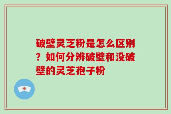 破壁灵芝粉是怎么区别？如何分辨破壁和没破壁的灵芝孢子粉