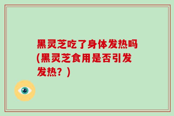 黑灵芝吃了身体发热吗(黑灵芝食用是否引发发热？)