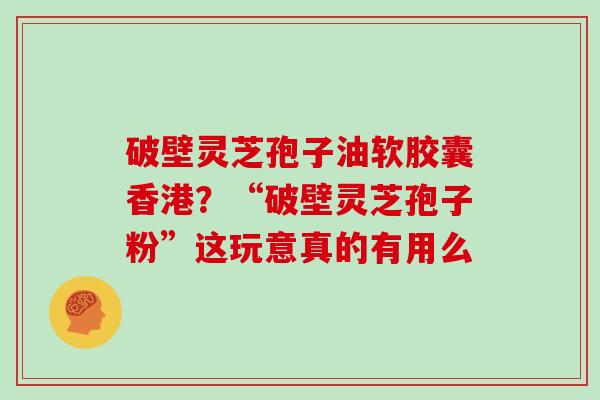 破壁灵芝孢子油软胶囊香港？“破壁灵芝孢子粉”这玩意真的有用么