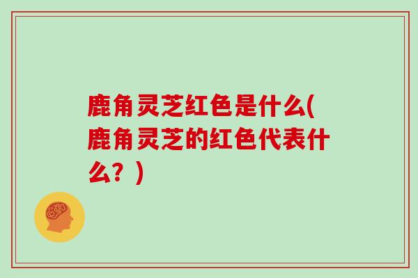 鹿角灵芝红色是什么(鹿角灵芝的红色代表什么？)