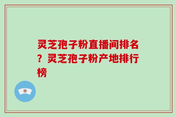灵芝孢子粉直播间排名？灵芝孢子粉产地排行榜