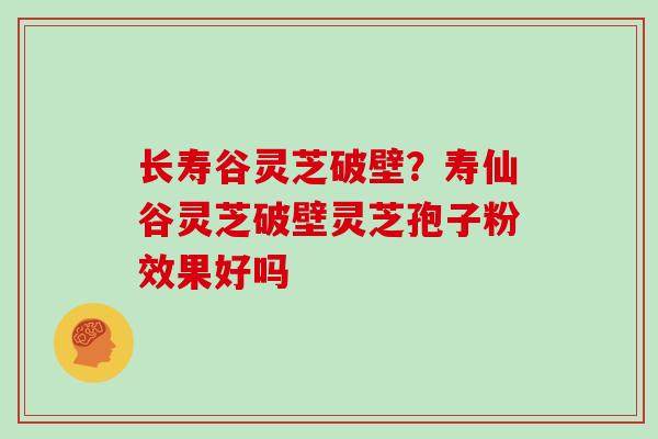 长寿谷灵芝破壁？寿仙谷灵芝破壁灵芝孢子粉效果好吗