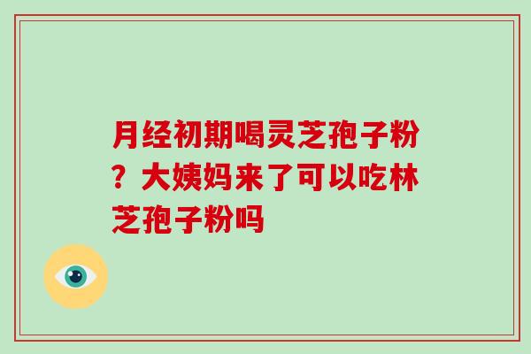 月经初期喝灵芝孢子粉？大姨妈来了可以吃林芝孢子粉吗-第1张图片-灵芝大师