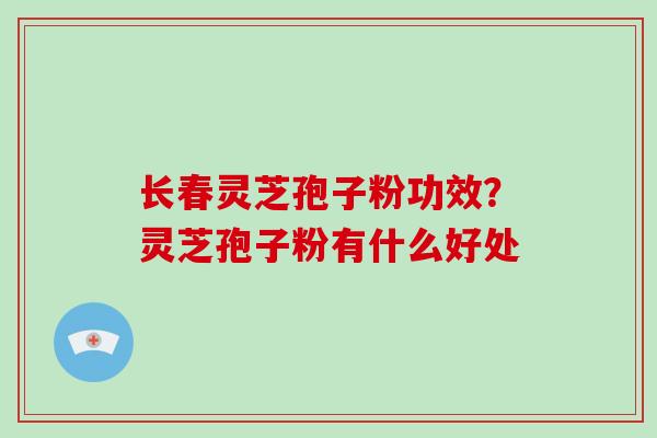 长春灵芝孢子粉功效？灵芝孢子粉有什么好处