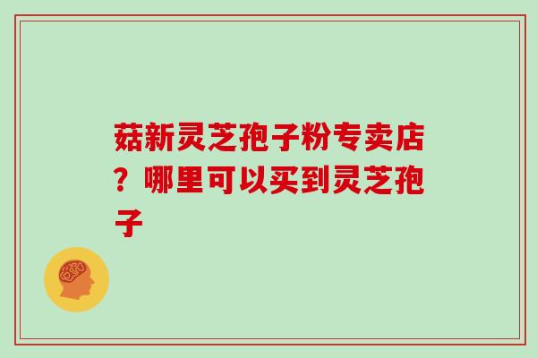 菇新灵芝孢子粉专卖店？哪里可以买到灵芝孢子