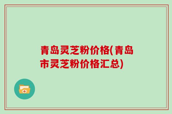 青岛灵芝粉价格(青岛市灵芝粉价格汇总)
