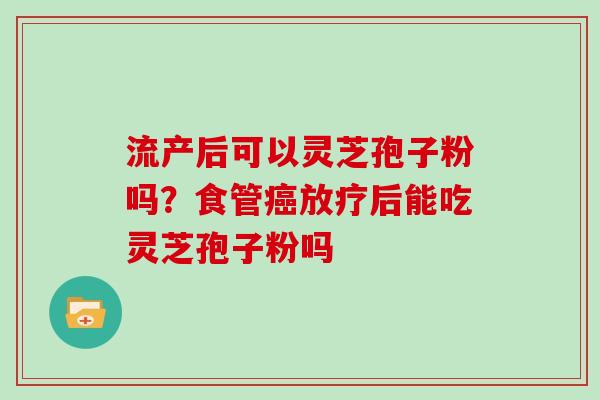 流产后可以灵芝孢子粉吗？食管癌放疗后能吃灵芝孢子粉吗