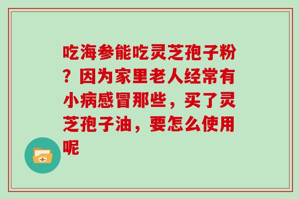 吃海参能吃灵芝孢子粉?因为家里老人经常有小病感冒那些,买了灵芝孢子油,要怎么使用呢-第1张图片-灵芝大师 吃海参能吃灵芝孢子粉?因为家里老人经常有小病感冒那些,买了灵芝孢子油,要怎么使用呢-第1张图片-灵芝大师