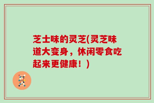 芝士味的灵芝(灵芝味道大变身，休闲零食吃起来更健康！)