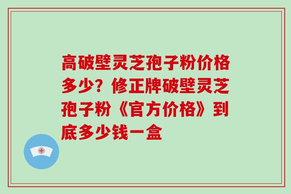 高破壁灵芝孢子粉价格多少？修正牌破壁灵芝孢子粉《官方价格》到底多少钱一盒
