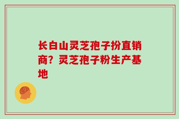 长白山灵芝孢子扮直销商？灵芝孢子粉生产基地