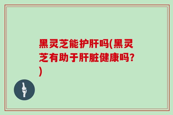黑灵芝能护肝吗(黑灵芝有助于肝脏健康吗？)