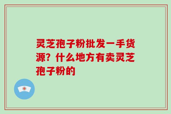 灵芝孢子粉批发一手货源？什么地方有卖灵芝孢子粉的