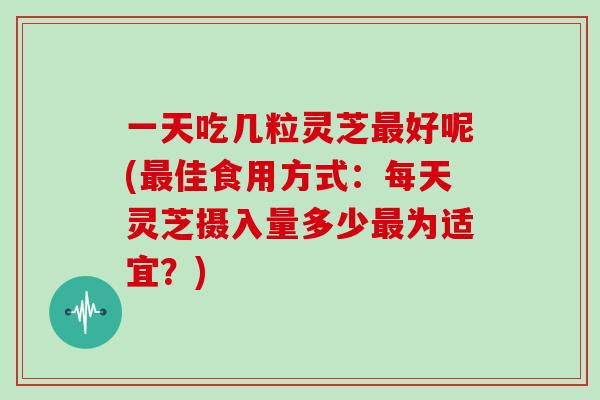 一天吃几粒灵芝最好呢(最佳食用方式：每天灵芝摄入量多少最为适宜？)