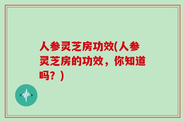 人参灵芝房功效(人参灵芝房的功效，你知道吗？)