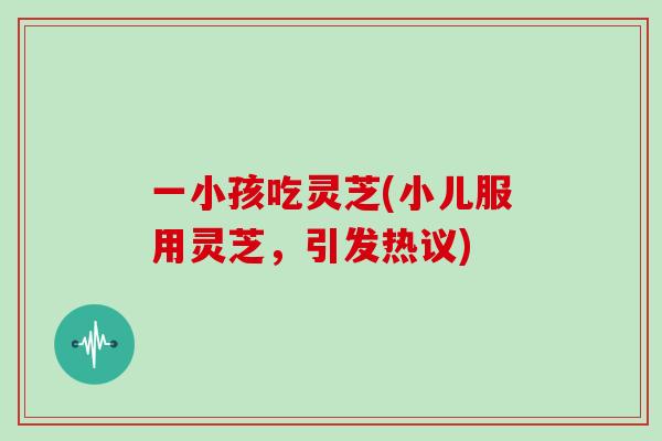 一小孩吃灵芝(小儿服用灵芝，引发热议)