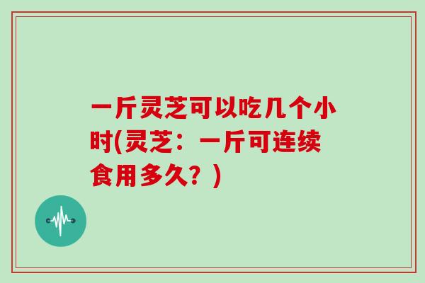 一斤灵芝可以吃几个小时(灵芝：一斤可连续食用多久？)