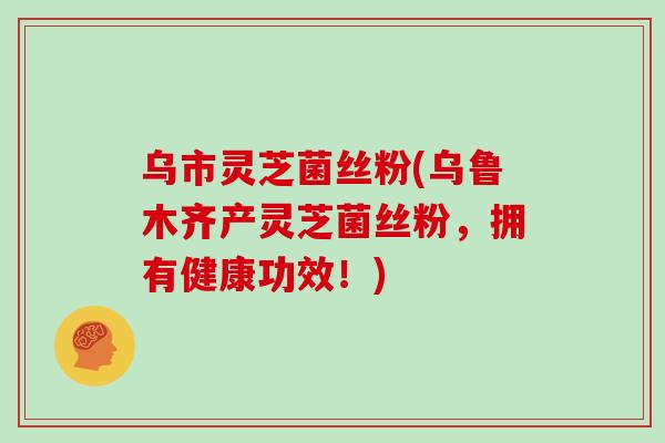 乌市灵芝菌丝粉(乌鲁木齐产灵芝菌丝粉，拥有健康功效！)