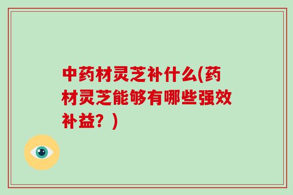 中药材灵芝补什么(药材灵芝能够有哪些强效补益？)