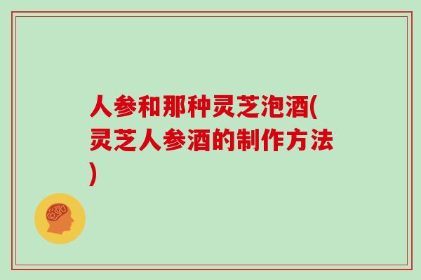 人参和那种灵芝泡酒(灵芝人参酒的制作方法)