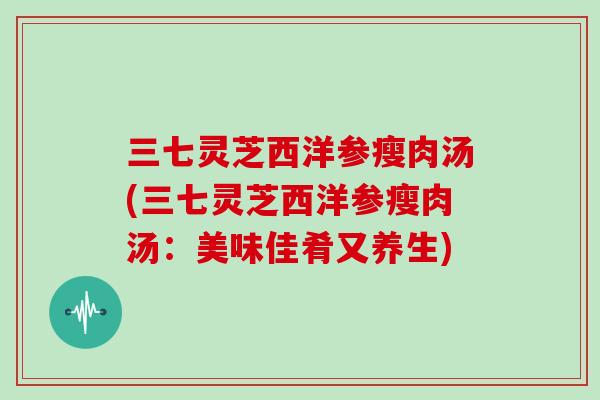 三七灵芝西洋参瘦肉汤(三七灵芝西洋参瘦肉汤:美味佳肴又养生)-第1张图片-灵芝大师 三七灵芝西洋参瘦肉汤(三七灵芝西洋参瘦肉汤:美味佳肴又养生)-第1张图片-灵芝大师
