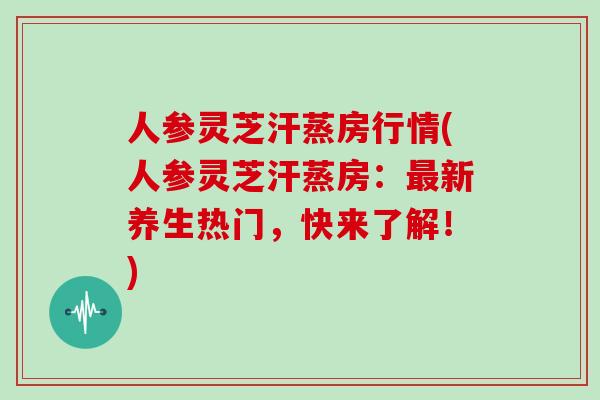 人参灵芝汗蒸房行情(人参灵芝汗蒸房：最新养生热门，快来了解！)