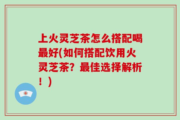 上火灵芝茶怎么搭配喝最好(如何搭配饮用火灵芝茶？最佳选择解析！)
