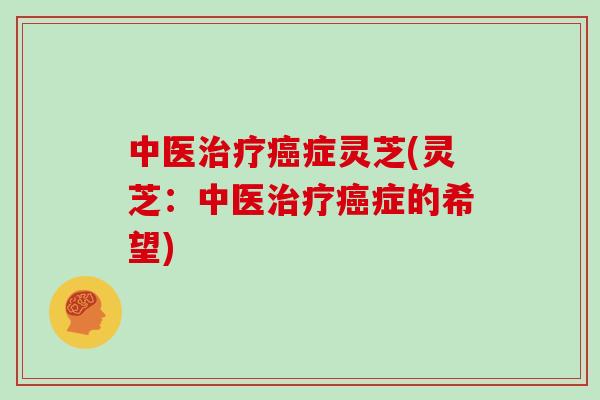 中医治疗癌症灵芝(灵芝：中医治疗癌症的希望)