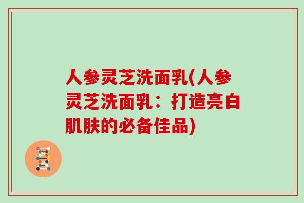 人参灵芝洗面乳(人参灵芝洗面乳：打造亮白肌肤的必备佳品)