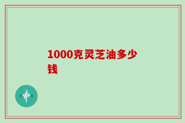1000克灵芝油多少钱