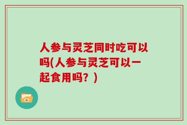 人参与灵芝同时吃可以吗(人参与灵芝可以一起食用吗？)