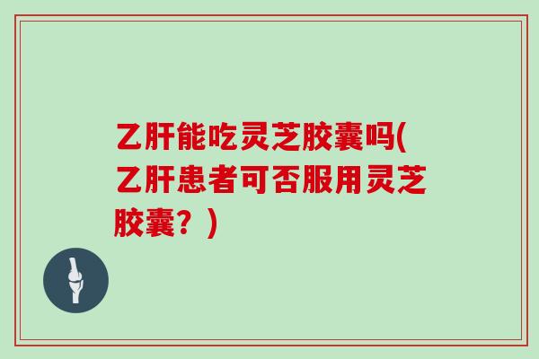 乙肝能吃灵芝胶囊吗(乙肝患者可否服用灵芝胶囊？)
