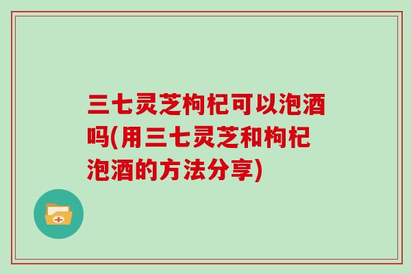 三七灵芝枸杞可以泡酒吗(用三七灵芝和枸杞泡酒的方法分享)-第1张图片-灵芝大师 三七灵芝枸杞可以泡酒吗(用三七灵芝和枸杞泡酒的方法分享)-第1张图片-灵芝大师