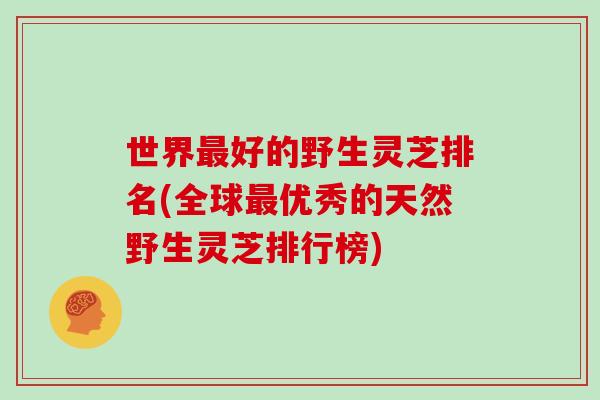 世界最好的野生灵芝排名(全球最优秀的天然野生灵芝排行榜)