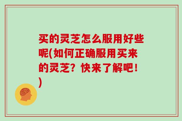 买的灵芝怎么服用好些呢(如何正确服用买来的灵芝？快来了解吧！)