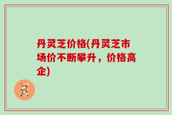 丹灵芝价格(丹灵芝市场价不断攀升，价格高企)