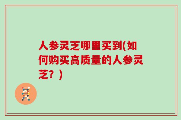 人参灵芝哪里买到(如何购买高质量的人参灵芝？)