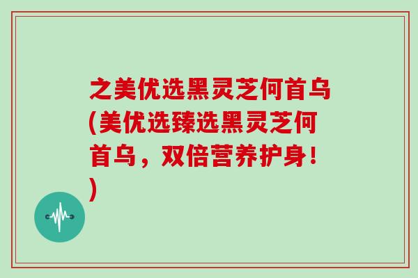 之美优选黑灵芝何首乌(美优选臻选黑灵芝何首乌，双倍营养护身！)