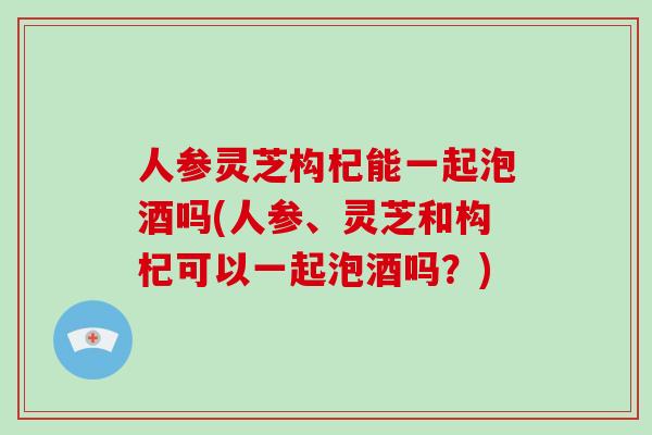 人参灵芝构杞能一起泡酒吗(人参、灵芝和构杞可以一起泡酒吗?)-第1张图片-灵芝大师 人参灵芝构杞能一起泡酒吗(人参、灵芝和构杞可以一起泡酒吗?)-第1张图片-灵芝大师