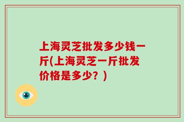上海灵芝批发多少钱一斤(上海灵芝一斤批发价格是多少？)-第1张图片-灵芝大师