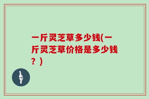 一斤灵芝草多少钱(一斤灵芝草价格是多少钱？)