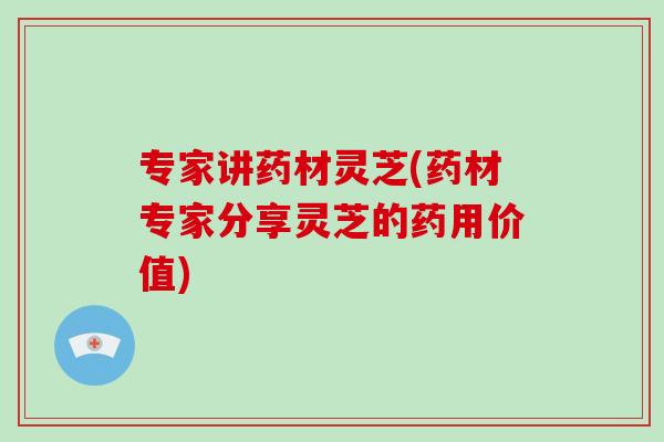 专家讲药材灵芝(药材专家分享灵芝的药用价值)